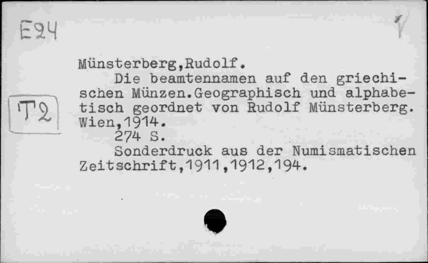 ﻿Е2Ч
г
TS.
Münsterberg,Rudolf.
Die beamtennamen auf den griechischen Münzen.Geographisch und alphabetisch geordnet von Rudolf Münsterberg. Wien,1914.
274 S.
Sonderdruck aus der Numismatischen Zeitschrift,1911,1912,194.